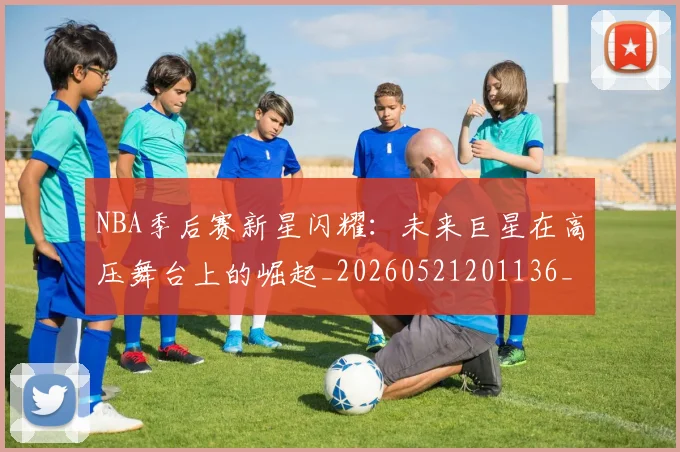 NBA季后赛新星闪耀：未来巨星在高压舞台上的崛起_20260521201136_20260606165715