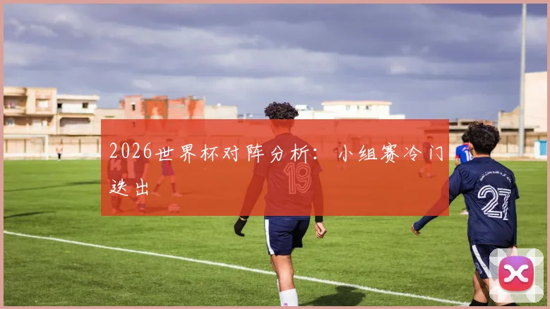 2026世界杯对阵分析：小组赛冷门迭出