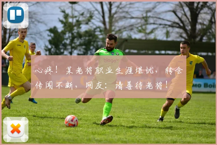 心疼！某老将职业生涯堪忧，转会传闻不断，网友：请善待老将！