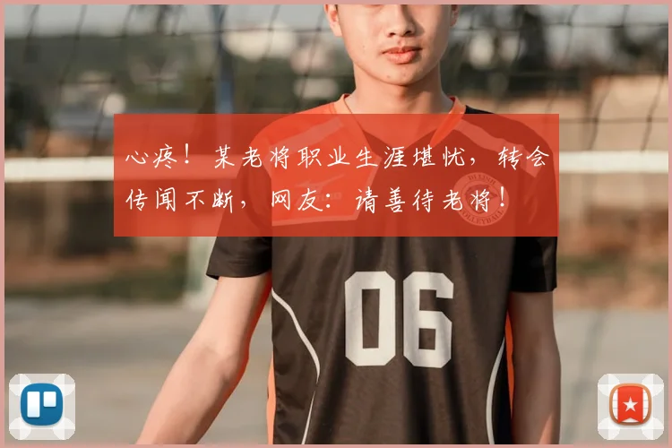 心疼！某老将职业生涯堪忧，转会传闻不断，网友：请善待老将！
