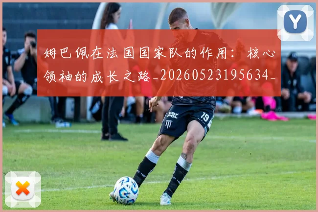 姆巴佩在法国国家队的作用：核心领袖的成长之路_20260523195634_20260609132751